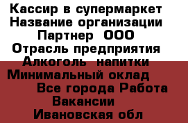 Кассир в супермаркет › Название организации ­ Партнер, ООО › Отрасль предприятия ­ Алкоголь, напитки › Минимальный оклад ­ 40 000 - Все города Работа » Вакансии   . Ивановская обл.